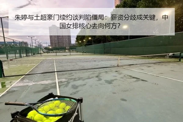 朱婷与土超豪门续约谈判陷僵局：薪资分歧成关键，中国女排核心去向何方？