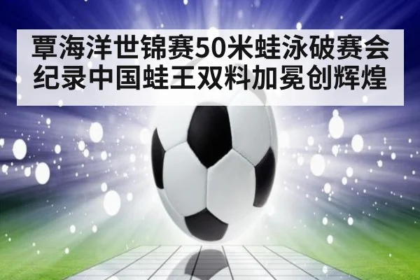 覃海洋世锦赛50米蛙泳破赛会纪录中国蛙王双料加冕创辉煌